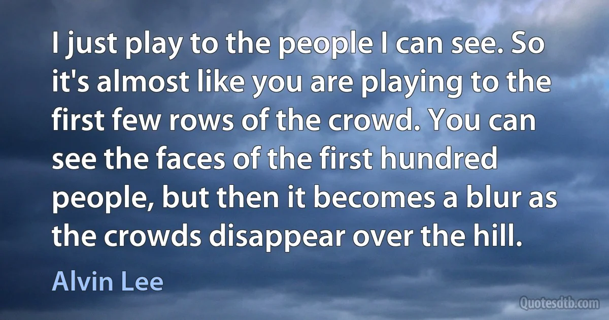 I just play to the people I can see. So it's almost like you are playing to the first few rows of the crowd. You can see the faces of the first hundred people, but then it becomes a blur as the crowds disappear over the hill. (Alvin Lee)