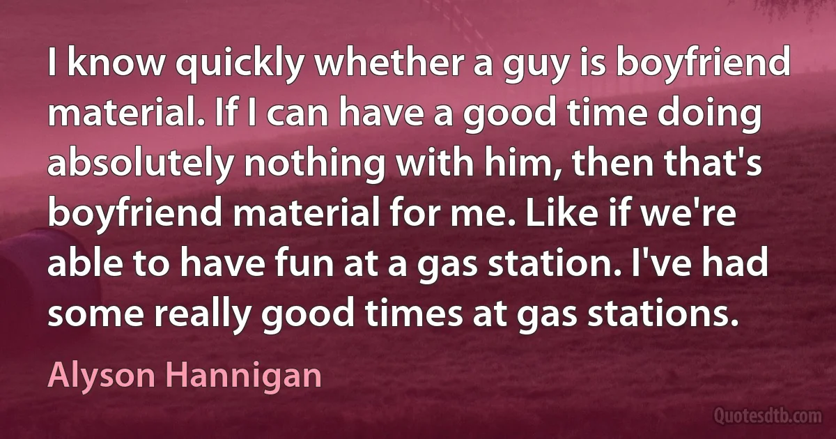 I know quickly whether a guy is boyfriend material. If I can have a good time doing absolutely nothing with him, then that's boyfriend material for me. Like if we're able to have fun at a gas station. I've had some really good times at gas stations. (Alyson Hannigan)