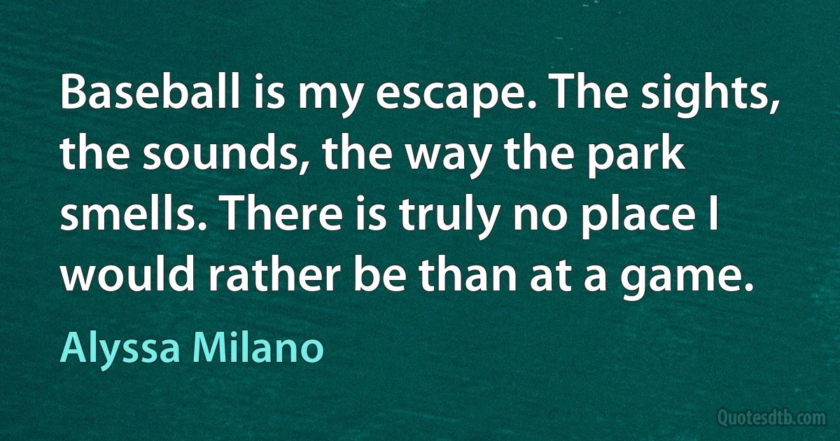 Baseball is my escape. The sights, the sounds, the way the park smells. There is truly no place I would rather be than at a game. (Alyssa Milano)