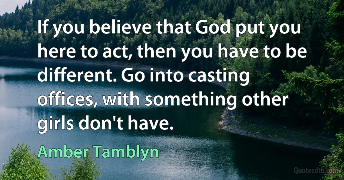 If you believe that God put you here to act, then you have to be different. Go into casting offices, with something other girls don't have. (Amber Tamblyn)