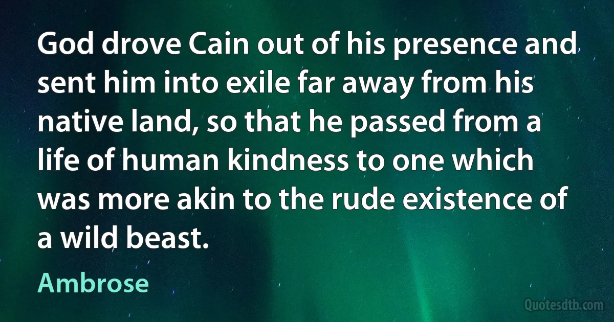 God drove Cain out of his presence and sent him into exile far away from his native land, so that he passed from a life of human kindness to one which was more akin to the rude existence of a wild beast. (Ambrose)