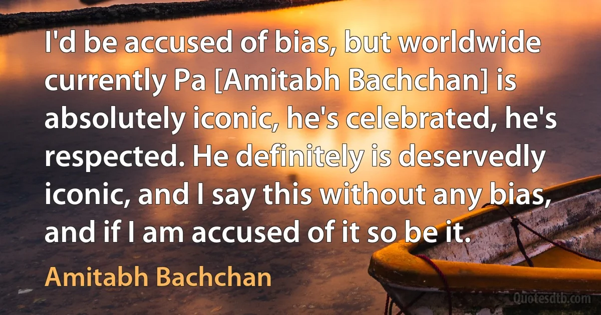 I'd be accused of bias, but worldwide currently Pa [Amitabh Bachchan] is absolutely iconic, he's celebrated, he's respected. He definitely is deservedly iconic, and I say this without any bias, and if I am accused of it so be it. (Amitabh Bachchan)