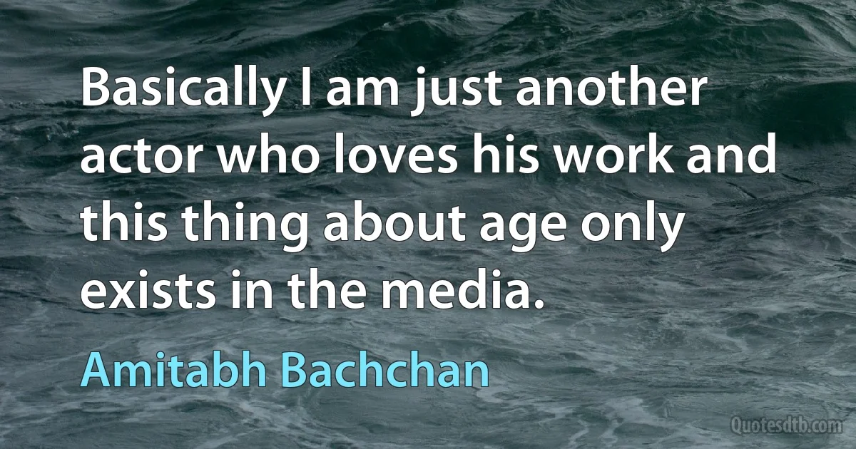 Basically I am just another actor who loves his work and this thing about age only exists in the media. (Amitabh Bachchan)