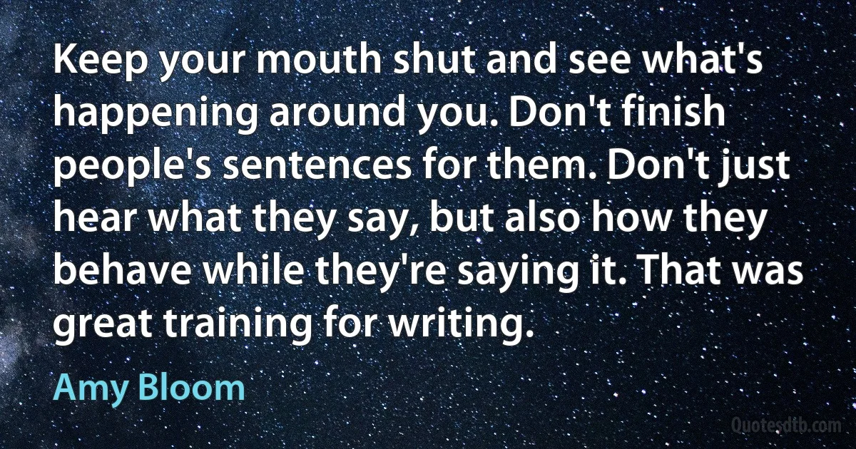 Keep your mouth shut and see what's happening around you. Don't finish people's sentences for them. Don't just hear what they say, but also how they behave while they're saying it. That was great training for writing. (Amy Bloom)