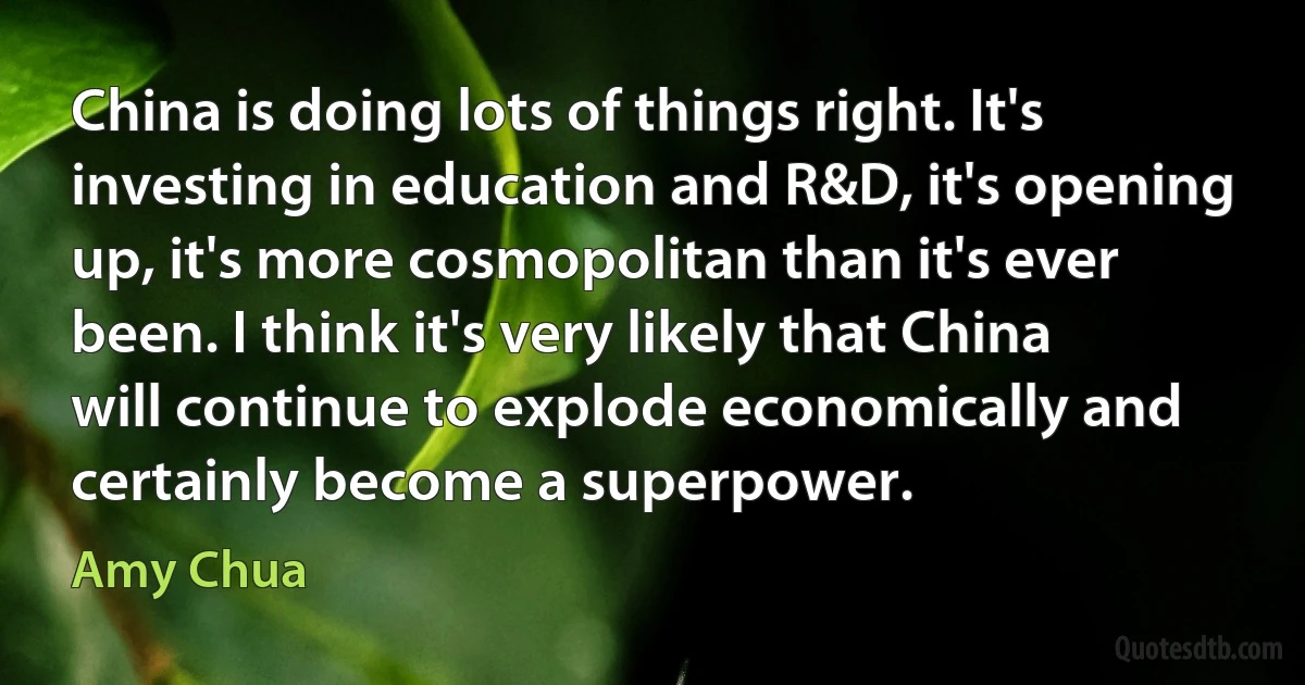 China is doing lots of things right. It's investing in education and R&D, it's opening up, it's more cosmopolitan than it's ever been. I think it's very likely that China will continue to explode economically and certainly become a superpower. (Amy Chua)