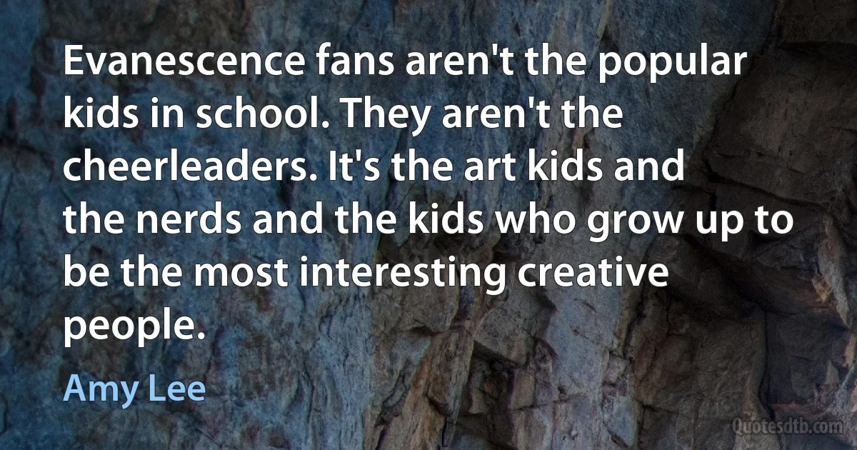 Evanescence fans aren't the popular kids in school. They aren't the cheerleaders. It's the art kids and the nerds and the kids who grow up to be the most interesting creative people. (Amy Lee)