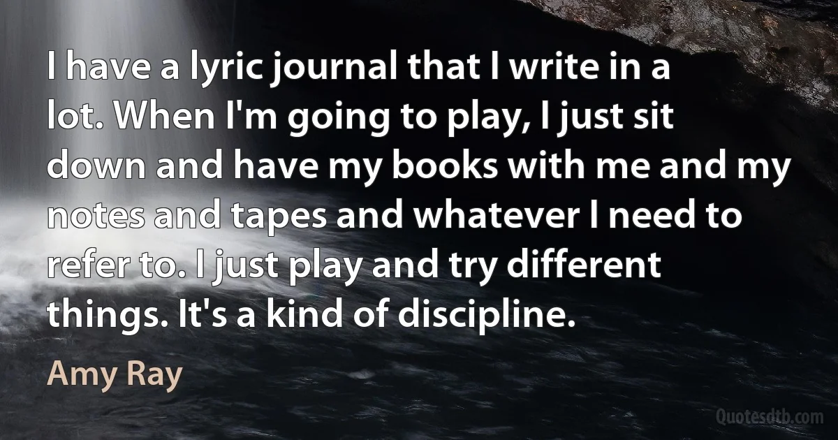 I have a lyric journal that I write in a lot. When I'm going to play, I just sit down and have my books with me and my notes and tapes and whatever I need to refer to. I just play and try different things. It's a kind of discipline. (Amy Ray)