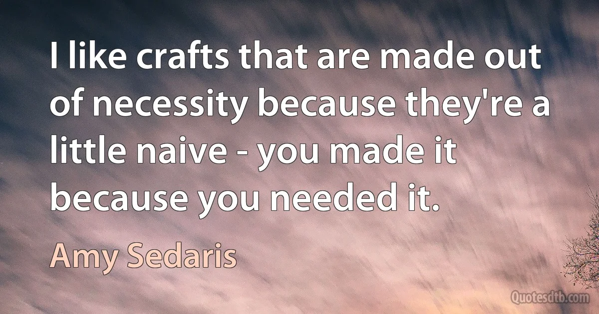 I like crafts that are made out of necessity because they're a little naive - you made it because you needed it. (Amy Sedaris)