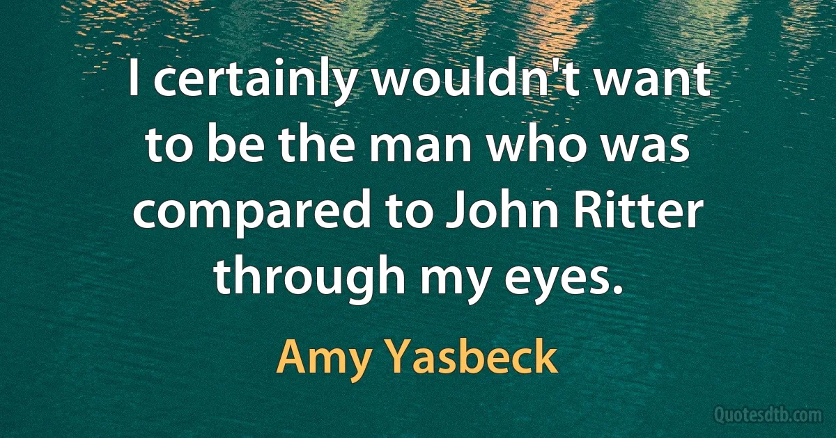 I certainly wouldn't want to be the man who was compared to John Ritter through my eyes. (Amy Yasbeck)