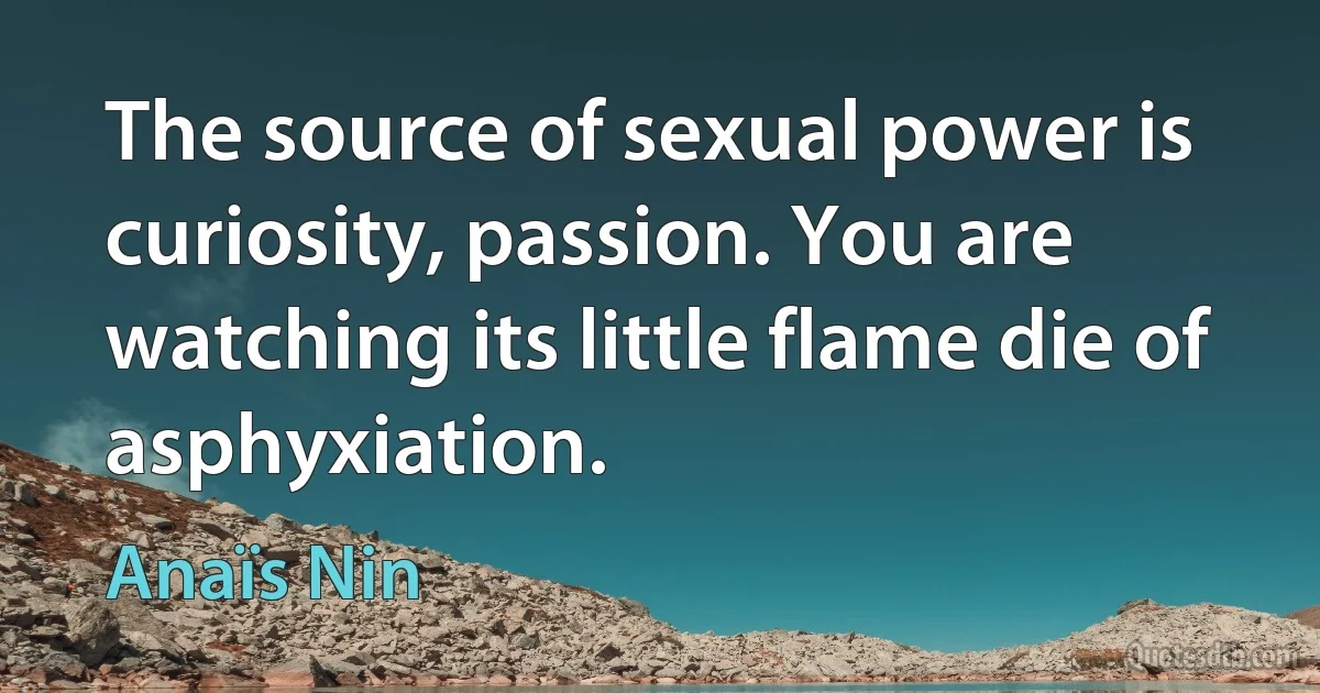 The source of sexual power is curiosity, passion. You are watching its little flame die of asphyxiation. (Anaïs Nin)