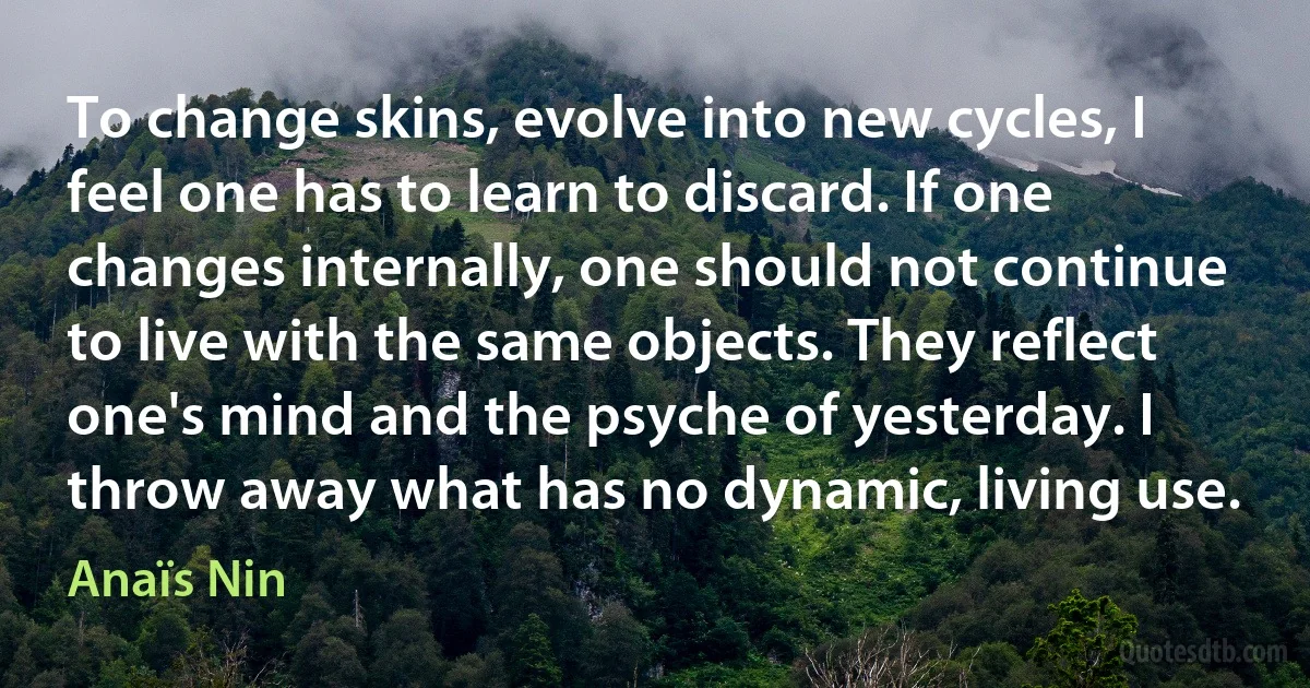 To change skins, evolve into new cycles, I feel one has to learn to discard. If one changes internally, one should not continue to live with the same objects. They reflect one's mind and the psyche of yesterday. I throw away what has no dynamic, living use. (Anaïs Nin)