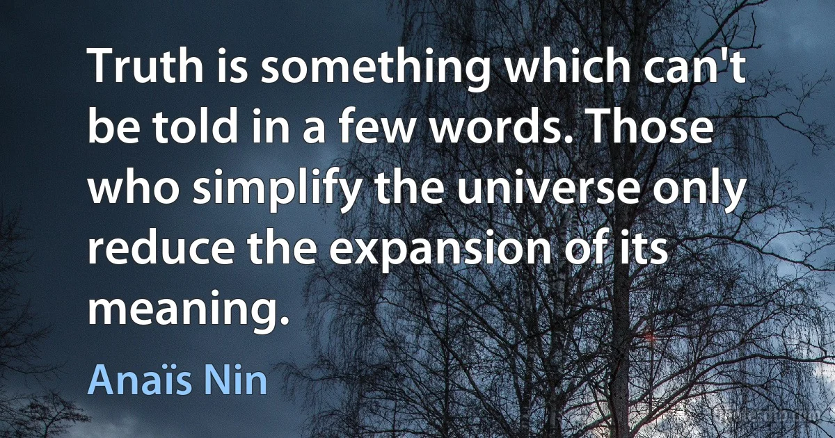 Truth is something which can't be told in a few words. Those who simplify the universe only reduce the expansion of its meaning. (Anaïs Nin)