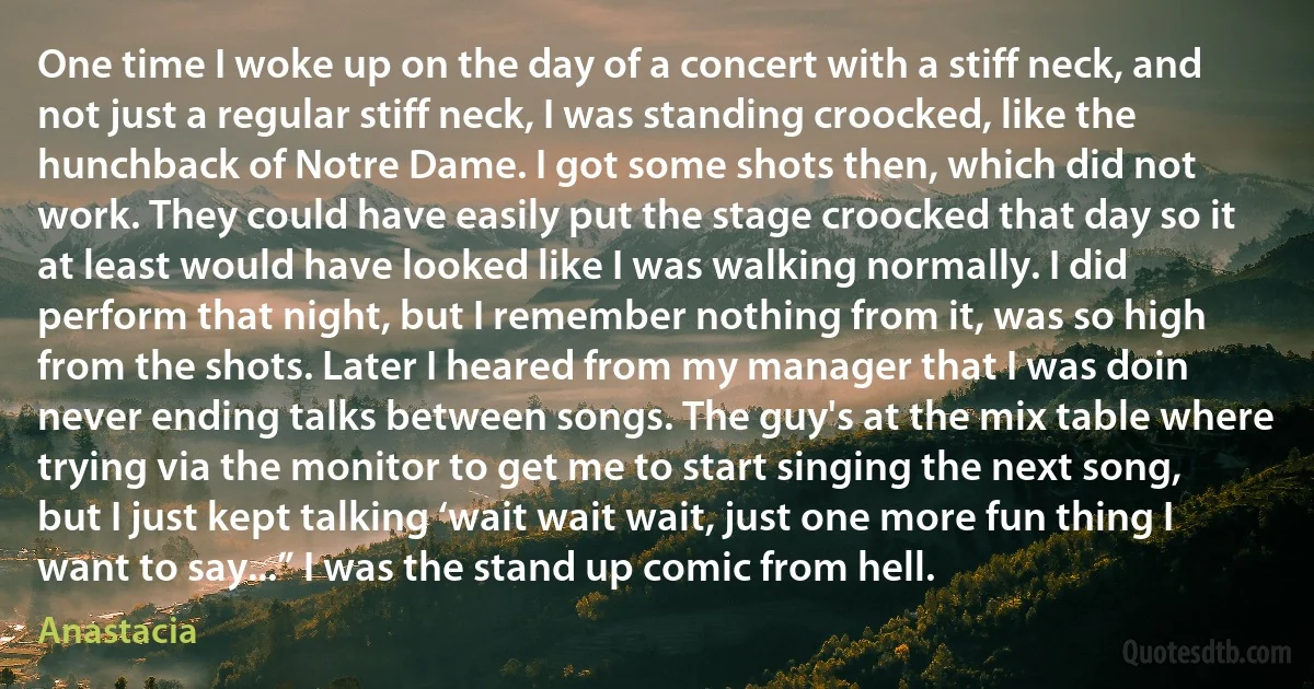 One time I woke up on the day of a concert with a stiff neck, and not just a regular stiff neck, I was standing croocked, like the hunchback of Notre Dame. I got some shots then, which did not work. They could have easily put the stage croocked that day so it at least would have looked like I was walking normally. I did perform that night, but I remember nothing from it, was so high from the shots. Later I heared from my manager that I was doin never ending talks between songs. The guy's at the mix table where trying via the monitor to get me to start singing the next song, but I just kept talking ‘wait wait wait, just one more fun thing I want to say...” I was the stand up comic from hell. (Anastacia)