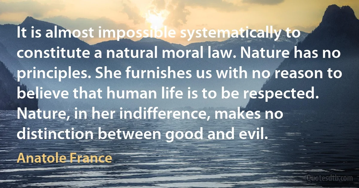 It is almost impossible systematically to constitute a natural moral law. Nature has no principles. She furnishes us with no reason to believe that human life is to be respected. Nature, in her indifference, makes no distinction between good and evil. (Anatole France)