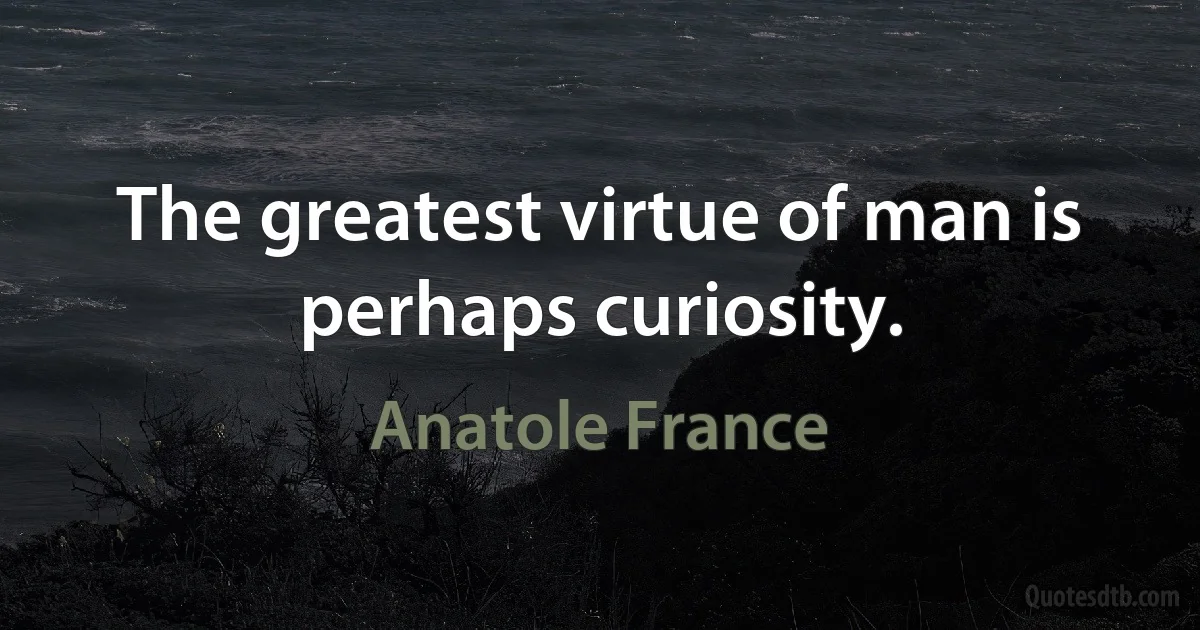 The greatest virtue of man is perhaps curiosity. (Anatole France)