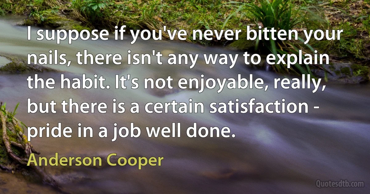 I suppose if you've never bitten your nails, there isn't any way to explain the habit. It's not enjoyable, really, but there is a certain satisfaction - pride in a job well done. (Anderson Cooper)