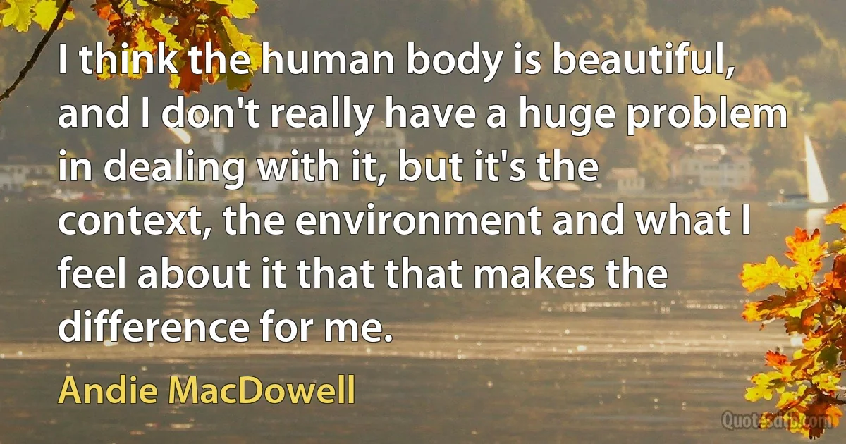 I think the human body is beautiful, and I don't really have a huge problem in dealing with it, but it's the context, the environment and what I feel about it that that makes the difference for me. (Andie MacDowell)