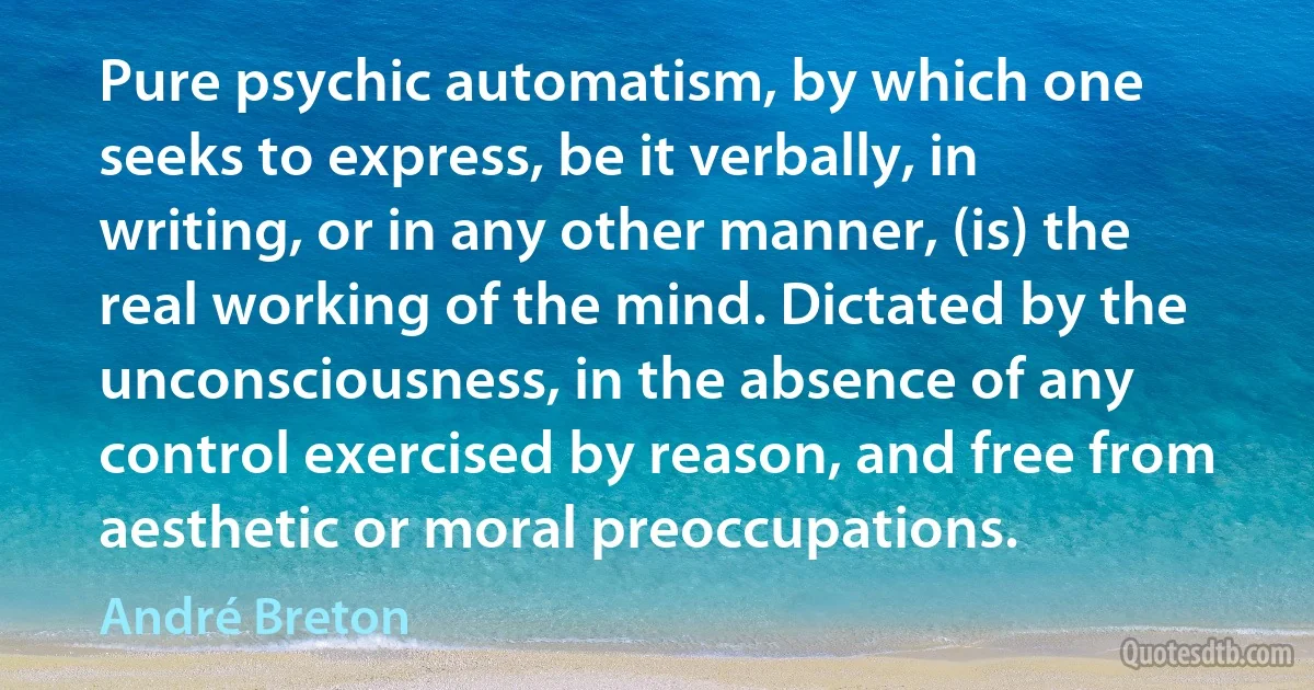 Pure psychic automatism, by which one seeks to express, be it verbally, in writing, or in any other manner, (is) the real working of the mind. Dictated by the unconsciousness, in the absence of any control exercised by reason, and free from aesthetic or moral preoccupations. (André Breton)