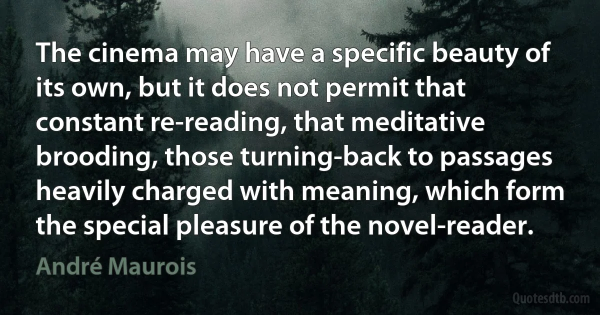 The cinema may have a specific beauty of its own, but it does not permit that constant re-reading, that meditative brooding, those turning-back to passages heavily charged with meaning, which form the special pleasure of the novel-reader. (André Maurois)