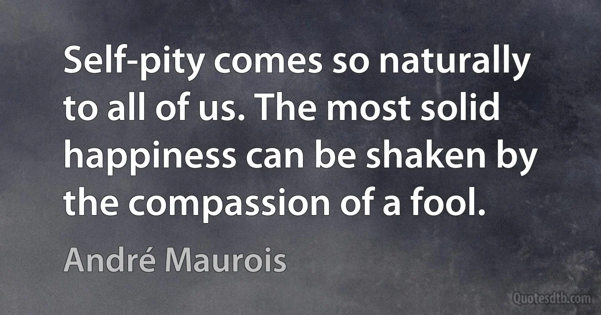 Self-pity comes so naturally to all of us. The most solid happiness can be shaken by the compassion of a fool. (André Maurois)