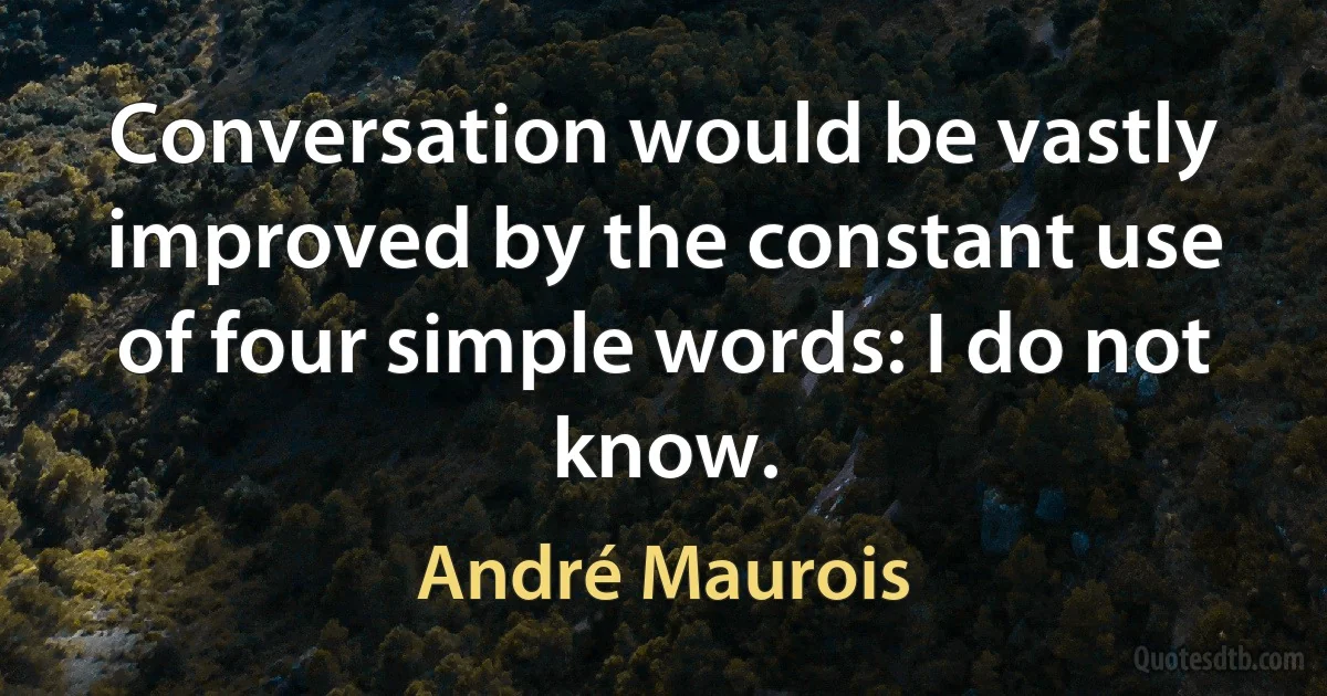 Conversation would be vastly improved by the constant use of four simple words: I do not know. (André Maurois)