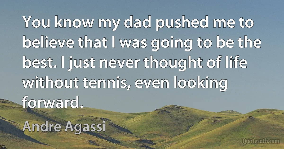 You know my dad pushed me to believe that I was going to be the best. I just never thought of life without tennis, even looking forward. (Andre Agassi)