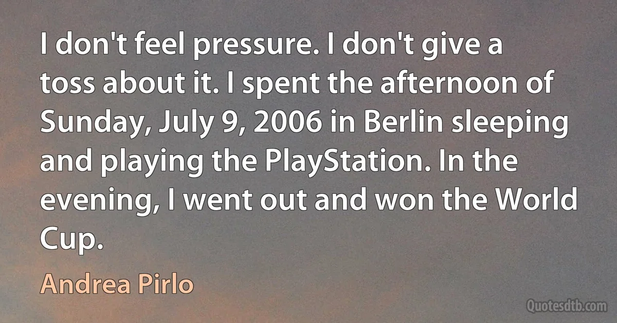 I don't feel pressure. I don't give a toss about it. I spent the afternoon of Sunday, July 9, 2006 in Berlin sleeping and playing the PlayStation. In the evening, I went out and won the World Cup. (Andrea Pirlo)