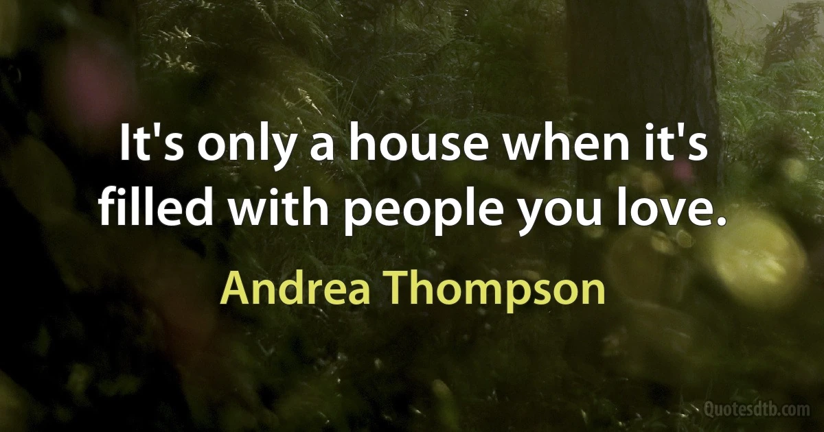 It's only a house when it's filled with people you love. (Andrea Thompson)