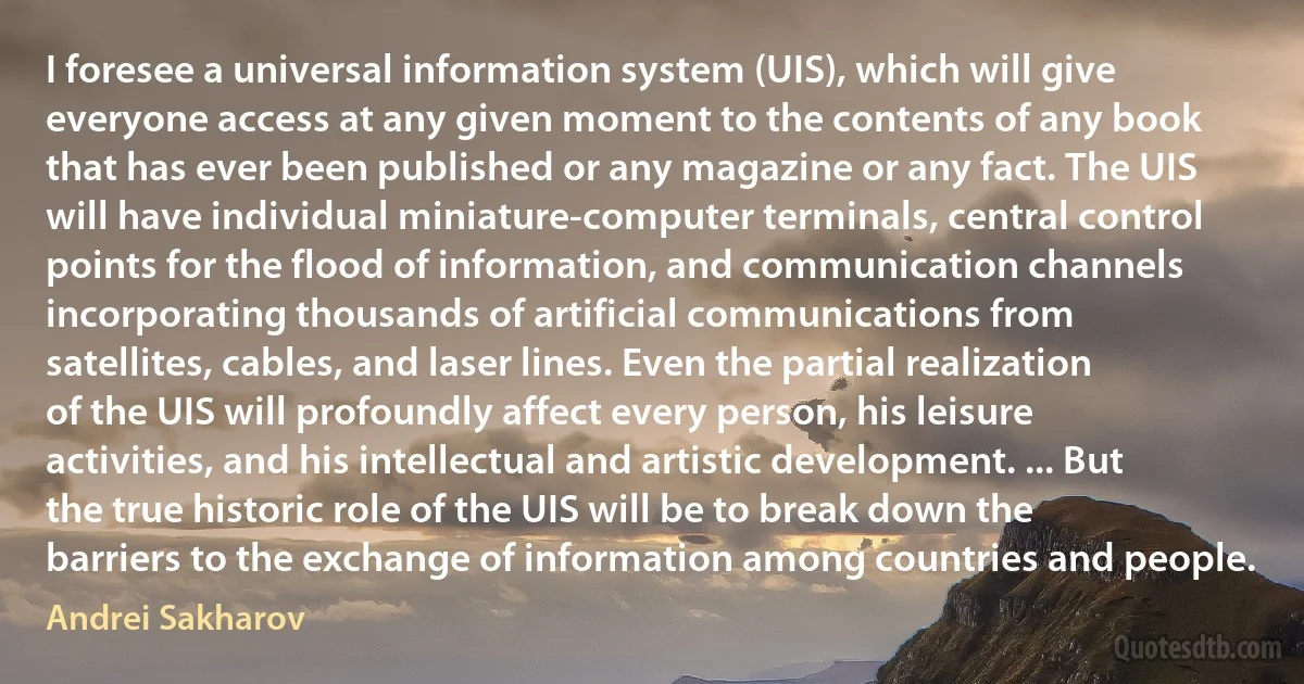 I foresee a universal information system (UIS), which will give everyone access at any given moment to the contents of any book that has ever been published or any magazine or any fact. The UIS will have individual miniature-computer terminals, central control points for the flood of information, and communication channels incorporating thousands of artificial communications from satellites, cables, and laser lines. Even the partial realization of the UIS will profoundly affect every person, his leisure activities, and his intellectual and artistic development. ... But the true historic role of the UIS will be to break down the barriers to the exchange of information among countries and people. (Andrei Sakharov)