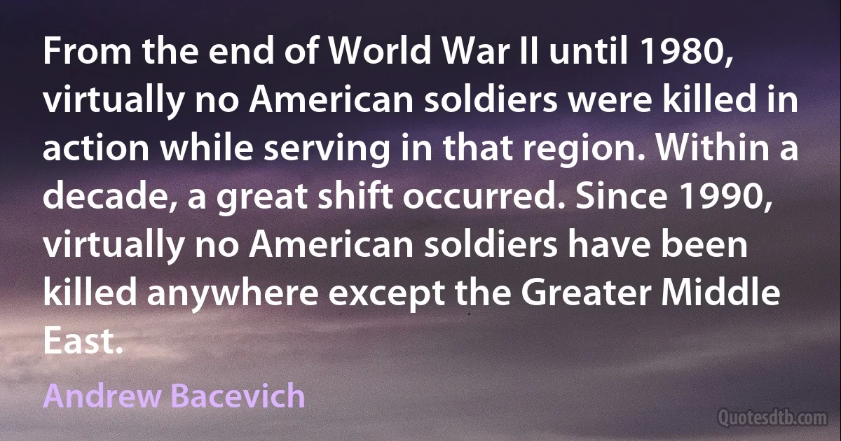 From the end of World War II until 1980, virtually no American soldiers were killed in action while serving in that region. Within a decade, a great shift occurred. Since 1990, virtually no American soldiers have been killed anywhere except the Greater Middle East. (Andrew Bacevich)