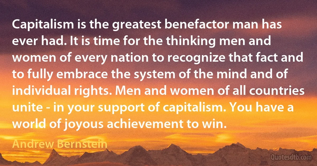 Capitalism is the greatest benefactor man has ever had. It is time for the thinking men and women of every nation to recognize that fact and to fully embrace the system of the mind and of individual rights. Men and women of all countries unite - in your support of capitalism. You have a world of joyous achievement to win. (Andrew Bernstein)