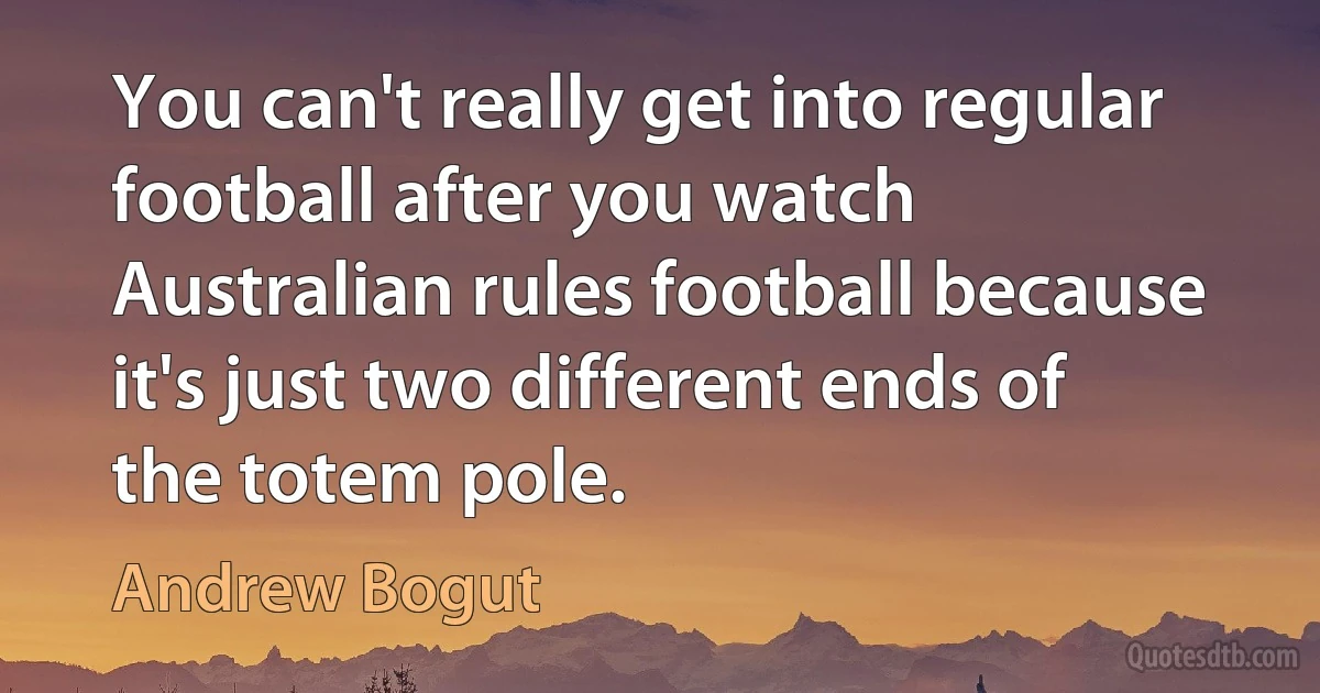 You can't really get into regular football after you watch Australian rules football because it's just two different ends of the totem pole. (Andrew Bogut)