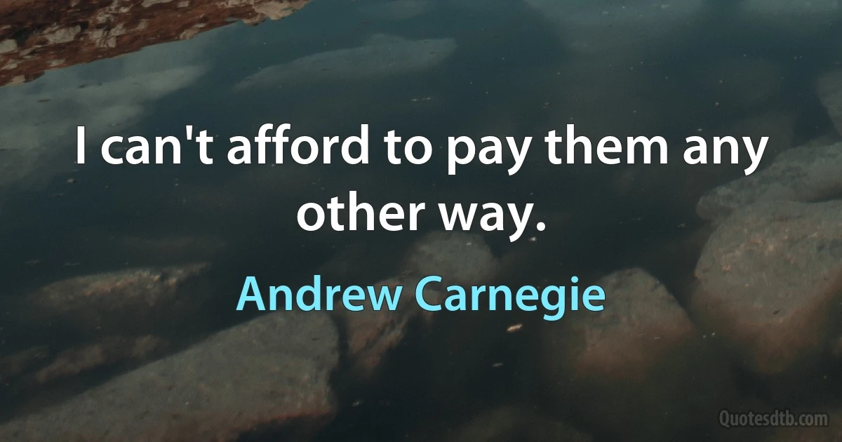 I can't afford to pay them any other way. (Andrew Carnegie)