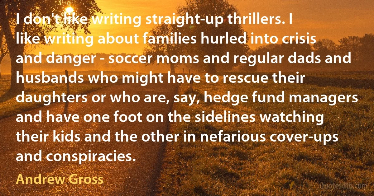 I don't like writing straight-up thrillers. I like writing about families hurled into crisis and danger - soccer moms and regular dads and husbands who might have to rescue their daughters or who are, say, hedge fund managers and have one foot on the sidelines watching their kids and the other in nefarious cover-ups and conspiracies. (Andrew Gross)