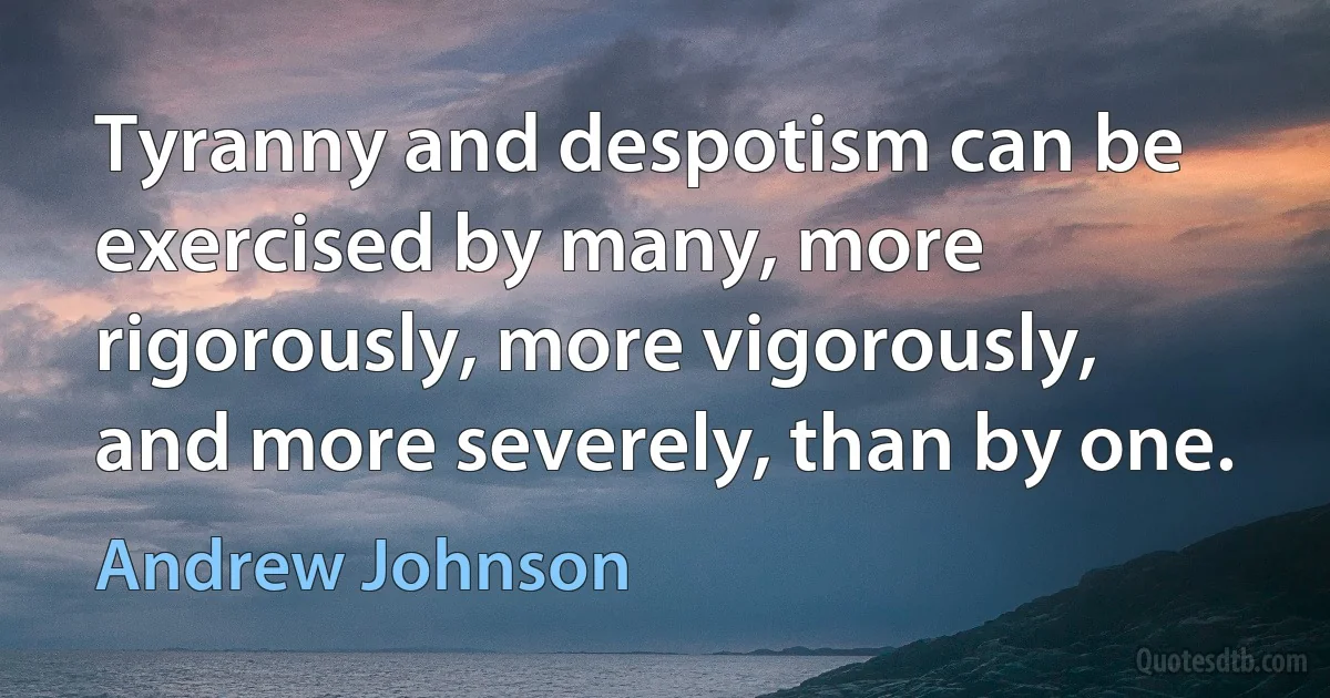 Tyranny and despotism can be exercised by many, more rigorously, more vigorously, and more severely, than by one. (Andrew Johnson)