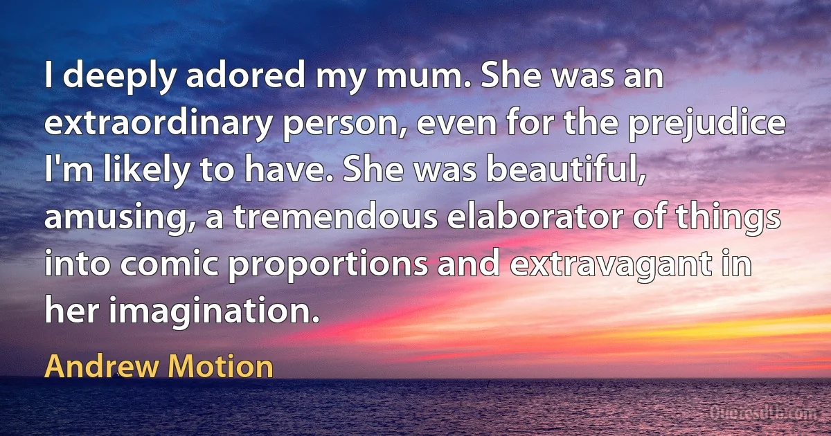 I deeply adored my mum. She was an extraordinary person, even for the prejudice I'm likely to have. She was beautiful, amusing, a tremendous elaborator of things into comic proportions and extravagant in her imagination. (Andrew Motion)