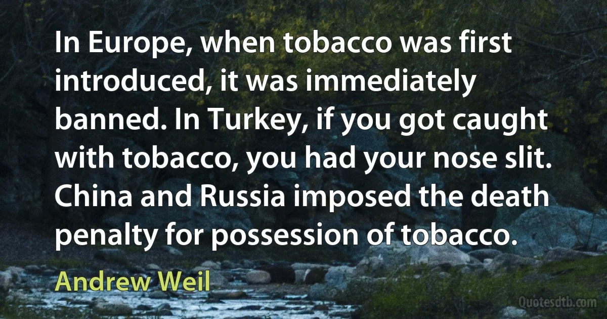 In Europe, when tobacco was first introduced, it was immediately banned. In Turkey, if you got caught with tobacco, you had your nose slit. China and Russia imposed the death penalty for possession of tobacco. (Andrew Weil)