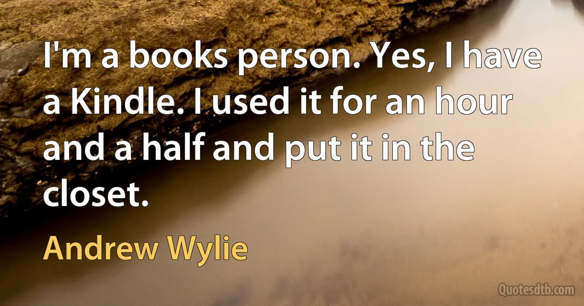 I'm a books person. Yes, I have a Kindle. I used it for an hour and a half and put it in the closet. (Andrew Wylie)