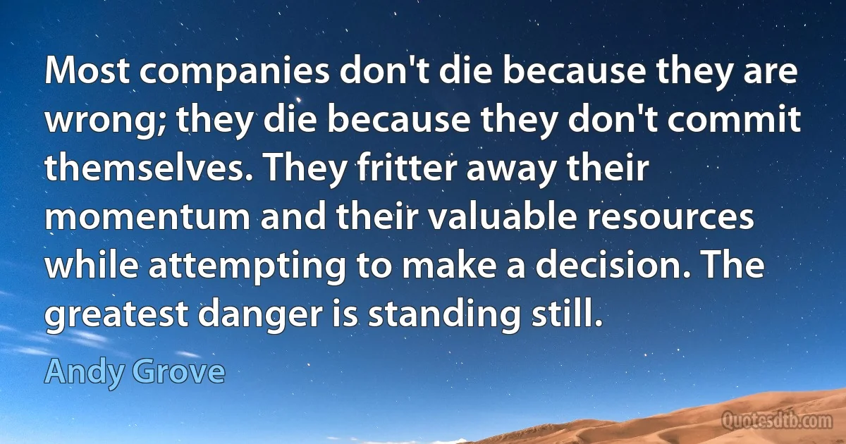 Most companies don't die because they are wrong; they die because they don't commit themselves. They fritter away their momentum and their valuable resources while attempting to make a decision. The greatest danger is standing still. (Andy Grove)