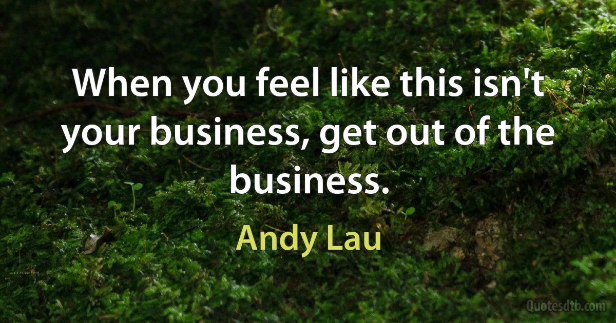 When you feel like this isn't your business, get out of the business. (Andy Lau)