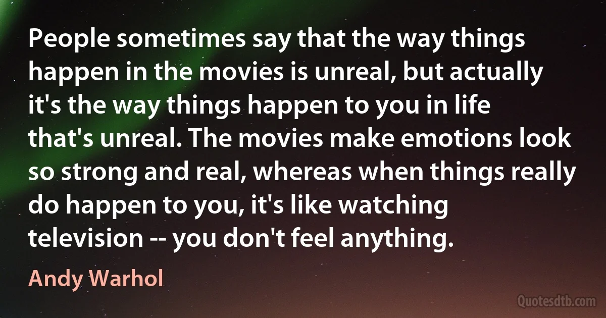 People sometimes say that the way things happen in the movies is unreal, but actually it's the way things happen to you in life that's unreal. The movies make emotions look so strong and real, whereas when things really do happen to you, it's like watching television -- you don't feel anything. (Andy Warhol)