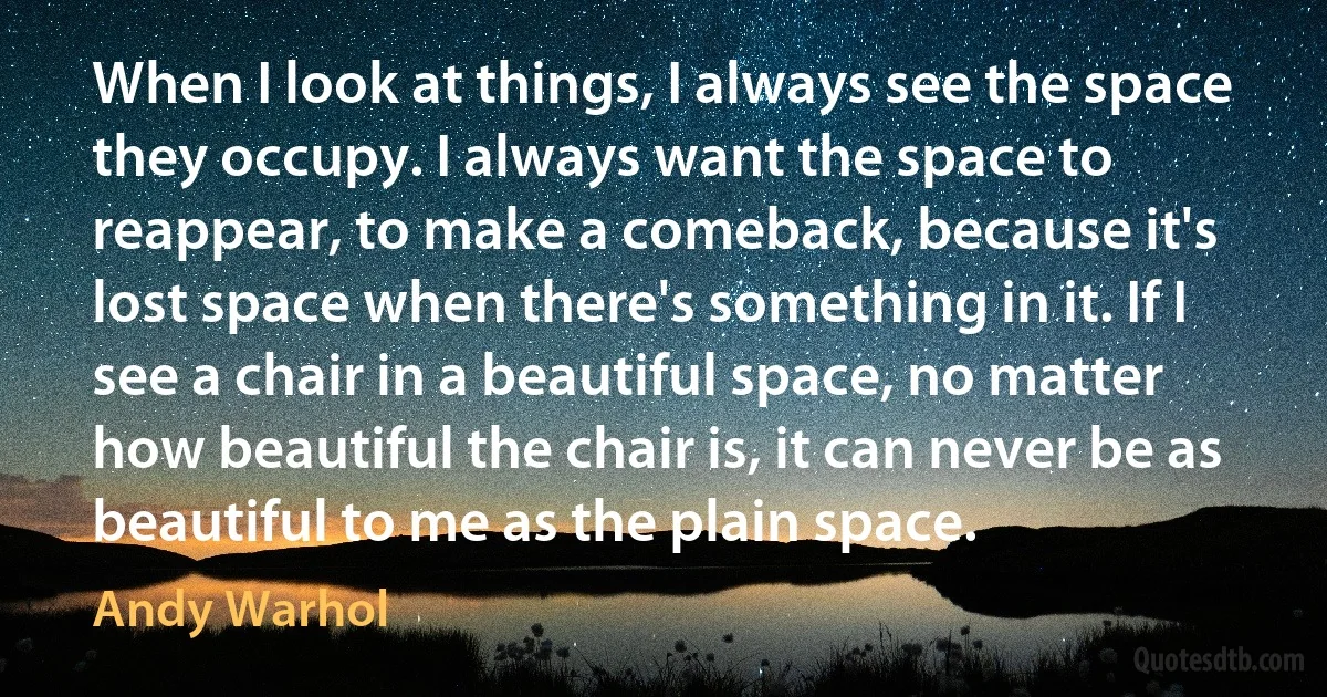 When I look at things, I always see the space they occupy. I always want the space to reappear, to make a comeback, because it's lost space when there's something in it. If I see a chair in a beautiful space, no matter how beautiful the chair is, it can never be as beautiful to me as the plain space. (Andy Warhol)