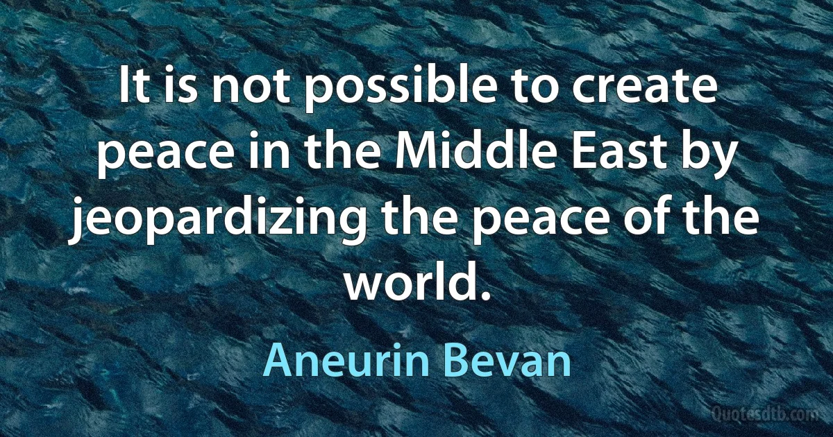 It is not possible to create peace in the Middle East by jeopardizing the peace of the world. (Aneurin Bevan)