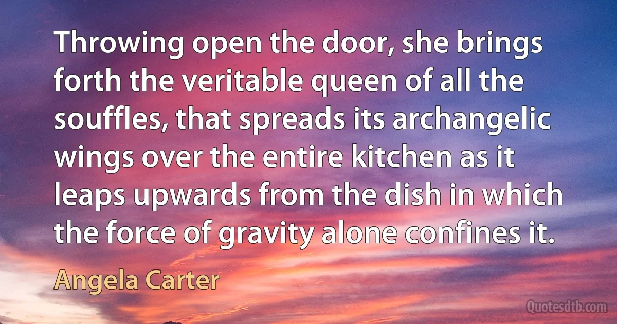 Throwing open the door, she brings forth the veritable queen of all the souffles, that spreads its archangelic wings over the entire kitchen as it leaps upwards from the dish in which the force of gravity alone confines it. (Angela Carter)