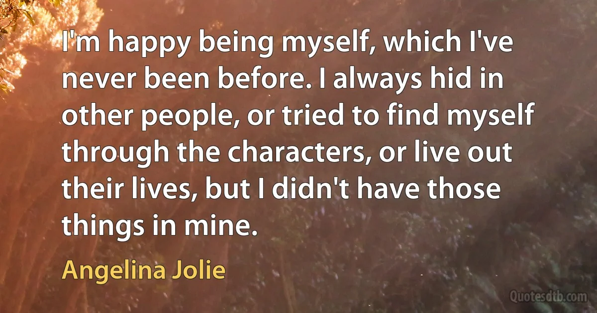 I'm happy being myself, which I've never been before. I always hid in other people, or tried to find myself through the characters, or live out their lives, but I didn't have those things in mine. (Angelina Jolie)