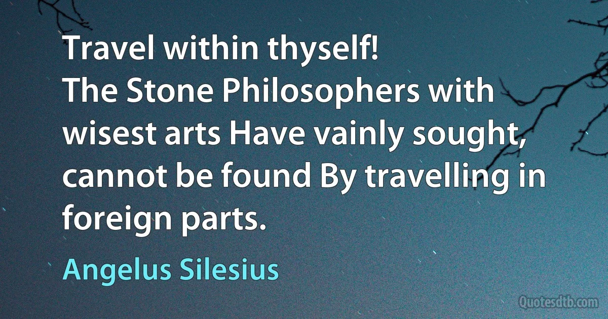 Travel within thyself!
The Stone Philosophers with wisest arts Have vainly sought,
cannot be found By travelling in foreign parts. (Angelus Silesius)