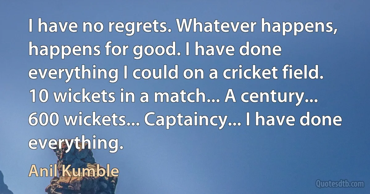 I have no regrets. Whatever happens, happens for good. I have done everything I could on a cricket field. 10 wickets in a match... A century... 600 wickets... Captaincy... I have done everything. (Anil Kumble)