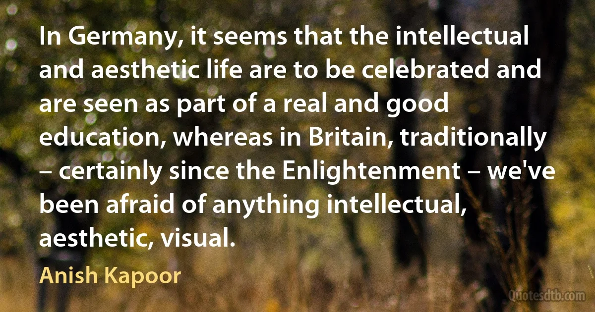 In Germany, it seems that the intellectual and aesthetic life are to be celebrated and are seen as part of a real and good education, whereas in Britain, traditionally – certainly since the Enlightenment – we've been afraid of anything intellectual, aesthetic, visual. (Anish Kapoor)