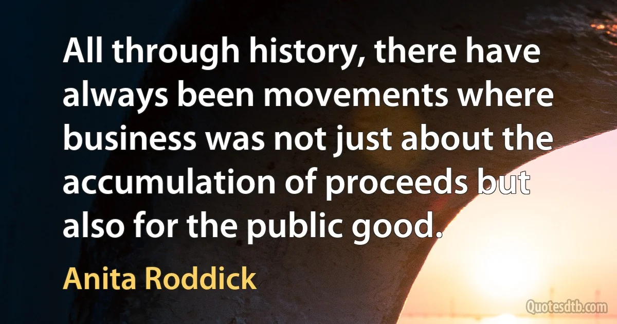 All through history, there have always been movements where business was not just about the accumulation of proceeds but also for the public good. (Anita Roddick)