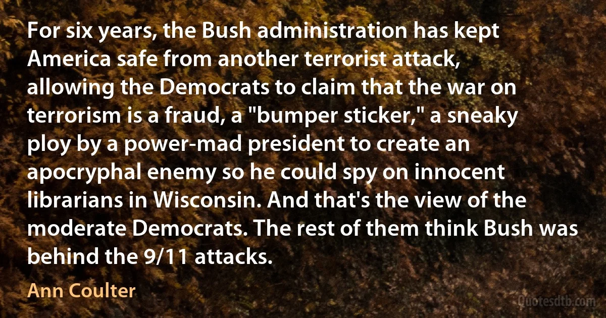 For six years, the Bush administration has kept America safe from another terrorist attack, allowing the Democrats to claim that the war on terrorism is a fraud, a "bumper sticker," a sneaky ploy by a power-mad president to create an apocryphal enemy so he could spy on innocent librarians in Wisconsin. And that's the view of the moderate Democrats. The rest of them think Bush was behind the 9/11 attacks. (Ann Coulter)